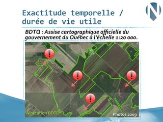 Exactitude	
  temporelle	
  /	
  
durée	
  de	
  vie	
  utile	
  
	
  BDTQ	
  :	
  Assise	
  cartographique	
  oﬃcielle	
  du	
  

gouvernement	
  du	
  Québec	
  à	
  l’échelle	
  1:20	
  000.	
  

Végétation	
  BDTQ	
  

Photos	
  2009	
  	
  26	
  

 