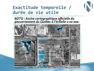 Exactitude	
  temporelle	
  /	
  
durée	
  de	
  vie	
  utile	
  
	
  BDTQ	
  :	
  Assise	
  cartographique	
  oﬃcielle	
  du	
  

gouvernement	
  du	
  Québec	
  à	
  l’échelle	
  1:20	
  000.	
  

Hydrologie	
  surfacique	
  BDTQ	
  

Photos	
  2000	
  

27	
  

 