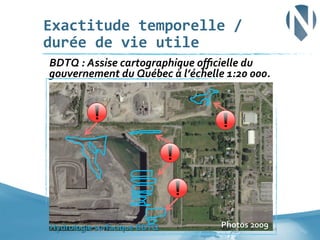 Exactitude	
  temporelle	
  /	
  
durée	
  de	
  vie	
  utile	
  
	
  BDTQ	
  :	
  Assise	
  cartographique	
  oﬃcielle	
  du	
  

gouvernement	
  du	
  Québec	
  à	
  l’échelle	
  1:20	
  000.	
  

Hydrologie	
  surfacique	
  BDTQ	
  

Photos	
  2009	
  	
  28	
  

 