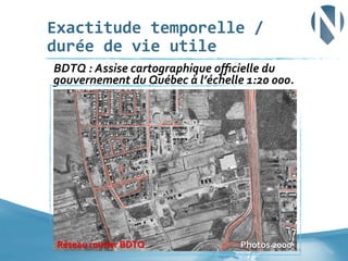 Exactitude	
  temporelle	
  /	
  
durée	
  de	
  vie	
  utile	
  
	
  BDTQ	
  :	
  Assise	
  cartographique	
  oﬃcielle	
  du	
  

gouvernement	
  du	
  Québec	
  à	
  l’échelle	
  1:20	
  000.	
  

Réseau	
  routier	
  BDTQ	
  

Photos	
  2000	
  	
   29	
  

 