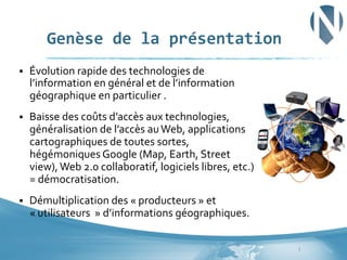 Genèse	
  de	
  la	
  présentation	
  
§ 

Évolution	
  rapide	
  des	
  technologies	
  de	
  
l’information	
  en	
  général	
  et	
  de	
  l’information	
  
géographique	
  en	
  particulier	
  .	
  

§ 

Baisse	
  des	
  coûts	
  d’accès	
  aux	
  technologies,	
  
généralisation	
  de	
  l’accès	
  au	
  Web,	
  applications	
  
cartographiques	
  de	
  toutes	
  sortes,	
  
hégémoniques	
  Google	
  (Map,	
  Earth,	
  Street	
  
view),	
  Web	
  2.0	
  collaboratif,	
  logiciels	
  libres,	
  etc.)	
  
=	
  démocratisation.	
  

§ 

Démultiplication	
  des	
  «	
  producteurs	
  »	
  et	
  	
  
«	
  utilisateurs	
  	
  »	
  d’informations	
  géographiques.	
  	
  	
  	
  	
  
3	
  

 