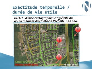 Exactitude	
  temporelle	
  /	
  
durée	
  de	
  vie	
  utile	
  
	
  BDTQ	
  :	
  Assise	
  cartographique	
  oﬃcielle	
  du	
  

gouvernement	
  du	
  Québec	
  à	
  l’échelle	
  1:20	
  000.	
  

Adresses	
  Québec	
  
Réseau	
  routier	
  BDTQ	
  

Photos	
  2009	
  	
   30	
  

 