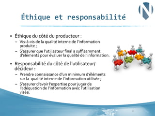 Éthique	
  et	
  responsabilité	
  
§ 

Éthique	
  du	
  côté	
  du	
  producteur	
  :	
  	
  	
  
–  Vis-­‐à-­‐vis	
  de	
  la	
  qualité	
  interne	
  de	
  l’information	
  
produite	
  ;	
  
–  S’assurer	
  que	
  l’utilisateur	
  ﬁnal	
  a	
  suﬃsamment	
  
d’éléments	
  pour	
  évaluer	
  la	
  qualité	
  de	
  l’information.	
  	
  

§ 

Responsabilité	
  du	
  côté	
  de	
  l’utilisateur/
décideur	
  :	
  	
  	
  
–  Prendre	
  connaissance	
  d’un	
  minimum	
  d’éléments	
  
sur	
  la	
  	
  qualité	
  interne	
  de	
  l’information	
  utilisée	
  ;	
  
–  S’assurer	
  d’avoir	
  l’expertise	
  pour	
  juger	
  de	
  
l’adéquation	
  de	
  l’information	
  avec	
  l’utilisation	
  
visée.	
  	
  

32	
  

 