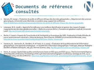 Documents	
  de	
  référence	
  
consultés	
  
§ 

Gervais,	
  M.	
  (2009)	
  «	
  	
  Protection	
  du	
  public	
  et	
  diﬀusion	
  éthique	
  des	
  données	
  géospatiales	
  »,	
  Département	
  des	
  sciences	
  
géomatiques,	
  Université	
  Laval,	
  Montréal,	
  21	
  octobre	
  2009,	
  support	
  de	
  conférence.	
  
http://fr.slideshare.net/Geomatique2009/protection-­‐du-­‐public-­‐et-­‐diﬀusion-­‐thique-­‐des-­‐donnes-­‐gospatiales	
  

§ 

Lévesque,	
  M-­‐A.	
  (2008)	
  «	
  	
  Approche	
  formelle	
  pour	
  une	
  meilleure	
  identiﬁcation	
  et	
  gestion	
  des	
  risques	
  d'usages	
  
inappropriés	
  des	
  données	
  géodécisionnelles	
  	
  »	
  Maître	
  ès	
  sciences	
  (M.Sc.),	
  Foresterie	
  et	
  géodésie	
  2008-­‐08,	
  Université	
  
Laval.	
  http://archimede.bibl.ulaval.ca/archimede/meta/25565	
  

§ 

Roche,	
  V.	
  (2000)	
  «	
  Impacts	
  de	
  l’incertitude	
  et	
  de	
  l’ambigüité	
  sur	
  la	
  pratique	
  des	
  SIRS	
  :	
  Exploration	
  à	
  l’aide	
  d’études	
  de	
  
cas	
  en	
  assainissement	
  industriel	
  »,	
  thèse	
  de	
  doctorat,	
  Saint-­‐Étienne:	
  ENSMSE	
  et	
  Université	
  de	
  Montréal,	
  2000.	
  
http://tel.archives-­‐ouvertes.fr/docs/00/85/06/49/PDF/2000_Roche_Vincent.pdf	
  

§ 

Vasseure,	
  B.,	
  	
  Jeansoulin,	
  R.,	
  Devillers,	
  R.	
  et	
  Frank,	
  A.	
  U.	
  (2005)	
  	
  «	
  Évaluation	
  de	
  la	
  qualité	
  externe	
  de	
  l'information	
  
géographique:	
  Une	
  approche	
  ontologique.	
  »	
  In	
  Qualité	
  De	
  L'information	
  Géographique:	
  Traité	
  Igat,	
  édité	
  par	
  Rodolphe	
  
Devillers	
  et	
  Robert	
  Jeansoulin,	
  285-­‐301:	
  Hermes	
  Science,	
  2005.	
  ftp://ftp.geoinfo.tuwien.ac.at/frank/15_Vasseur.pdf	
  

§ 

Versic,	
  A.	
  (2009)	
  «	
  Spatial	
  data	
  quality	
  control	
  process	
  bases	
  on	
  ISO	
  19113	
  and	
  ISO	
  19114»,	
  The	
  Environmental	
  Agency	
  
of	
  the	
  Republic	
  of	
  Slovenia,	
  Proceedings	
  of	
  the	
  24th	
  International	
  Cartographic	
  Conference,	
  Santiago	
  du	
  Chili,	
  15-­‐21	
  
novembre	
  2009,	
  acte	
  de	
  conférence.	
  http://icaci.org/ﬁles/documents/ICC_proceedings/ICC2009/html/nonref/3_18.pdf	
  

39	
  

 