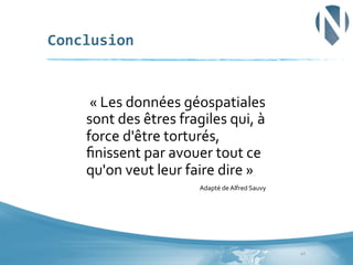 Conclusion	
  

	
  «	
  Les	
  données	
  géospatiales	
  
sont	
  des	
  êtres	
  fragiles	
  qui,	
  à	
  
force	
  d'être	
  torturés,	
  
ﬁnissent	
  par	
  avouer	
  tout	
  ce	
  
qu'on	
  veut	
  leur	
  faire	
  dire	
  »	
  
Adapté	
  de	
  Alfred	
  Sauvy	
  

40	
  

 