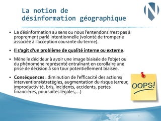 La	
  notion	
  de	
  	
  
désinformation	
  géographique	
  
§ 

La	
  désinformation	
  au	
  sens	
  ou	
  nous	
  l’entendons	
  n’est	
  pas	
  à	
  
proprement	
  parlé	
  intentionnelle	
  (volonté	
  de	
  tromperie	
  
associée	
  à	
  l’acception	
  courante	
  du	
  terme).	
  	
  

§ 

Il	
  s’agit	
  d’un	
  problème	
  de	
  qualité	
  interne	
  ou	
  externe.	
  

§ 

Mène	
  le	
  décideur	
  à	
  avoir	
  une	
  image	
  biaisée	
  de	
  l’objet	
  ou	
  
du	
  phénomène	
  représenté	
  entraînant	
  en	
  corollaire	
  une	
  
prise	
  de	
  décision	
  à	
  son	
  tour	
  potentiellement	
  biaisée.	
  

§ 

Conséquences	
  :	
  diminution	
  de	
  l’eﬃcacité	
  des	
  actions/
interventions/stratégies,	
  augmentation	
  du	
  risque	
  (erreur,	
  
improductivité,	
  bris,	
  incidents,	
  accidents,	
  pertes	
  
ﬁnancières,	
  poursuites	
  légales,…)	
  	
  	
  	
  

7	
  

 
