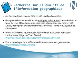 Recherche	
  sur	
  la	
  qualité	
  de	
  
l’information	
  géographique	
  
§ 

Au	
  Québec,	
  leadership	
  de	
  l’Université	
  Laval	
  en	
  la	
  matière.	
  	
  

§ 

Groupe	
  de	
  chercheurs	
  très	
  actifs	
  (multiples	
  publications)	
  :	
  Yvan	
  Bédard	
  et	
  
Marc	
  Gervais	
  (Département	
  des	
  sciences	
  géomatiques	
  de	
  l'Université	
  
Laval),	
  Rodolphe	
  Devillers	
  (Memorial	
  University	
  	
  -­‐	
  Terre-­‐Neuve)	
  pour	
  ne	
  
citer	
  qu’eux.	
  

§ 

Projet	
  «	
  CAREFUL	
  »	
  (Computer-­‐Assisted	
  Risk	
  Evaluation	
  For	
  Usage	
  
Limitations	
  »	
  dirigé	
  par	
  Yvan	
  Bédard.	
  
http://www.dusk.geo.orst.edu/buﬀgis/PPT/geo580_ethics.ppt	
  	
  	
  	
  	
  

§ 

Protection	
  du	
  public	
  et	
  diﬀusion	
  éthique	
  des	
  données	
  géospatiales	
  
http://dataquality.scg.ulaval.ca	
  	
  

9	
  

 