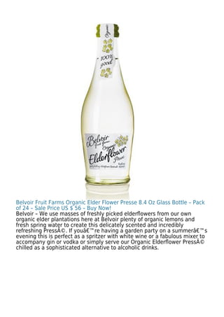Belvoir Fruit Farms Organic Elder Flower Presse 8.4 Oz Glass Bottle – Pack
of 24 – Sale Price US $ 56 – Buy Now!
Belvoir – We use masses of freshly picked elderﬂowers from our own
organic elder plantations here at Belvoir plenty of organic lemons and
fresh spring water to create this delicately scented and incredibly
refreshing PressÃ©. If youâ€™re having a garden party on a summerâ€™s
evening this is perfect as a spritzer with white wine or a fabulous mixer to
accompany gin or vodka or simply serve our Organic Elderﬂower PressÃ©
chilled as a sophisticated alternative to alcoholic drinks.
 
