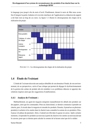 Developpement d’un systeme de reconnaissance des produits d’un chariot base sur la
technologie RFID
la language java jusqu’a ﬁn du mois d’avril. Finallement, durant le mois de Mai nous avons
ﬁni d’integrer la partie Arduino et le test des interfaces de l’application.La rédaction du rapport
a été faite tout au long de ces mois. La ﬁgure 1.1 illustre le chronogramme des étapes de la
réalisation du projet.
FIGURE 1.1 – Le chronogramme des étapes de la réalisation du projet.
1.4 Étude de l’existant
L’étude de l’existant nécessite une analyse détaillée de son domaine d’étude, de son environ-
nement, de ses perspectives, suivie d’une critique qui permet de dégager le dysfonctionnement
de la gestion des achats de produit aﬁn de remédier à ces problèmes détecter et apporter des
solutions requises ainsi que des suggestions d’améliorations.
1.4.1 Analyse de l’existant :
Habituellement, un agent de magasin enregistre manuellement les détails des produits sur
des papiers, ainsi que les commandes. Pour un client donné, ce dernier commence à prendre un
chariot, puis, il circule dans le magasin et consulte les produits. Ensuite, il prend un ou plusieurs
produit(s) à acheter et les mettre dans le chariot (sans connaître la somme de ces produits). Puis,
il passe à la phase de paiement. Alors, il attend son rôle dans la queue en caisse. Après certains
moments, il reprendre les produits au nouveau à partir du chariot et les mettre au nouveau devant
le caissier, pour que ce dernier peut calculer la somme de la facture ainsi que de la valider.
Samar Daoudi 3
 