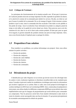 Developpement d’un systeme de reconnaissance des produits d’un chariot base sur la
technologie RFID
1.4.2 Critique de l’existant :
Les principaux des fonctionnements de la situation actuelle sont : D’une part, le processus
de l’achat des produits nécessite un temps important. En effet, reprendre les produits du chariot,
et le calcul de la somme de la commande peut ralentir les services. De plus, un client ne sait
pas d’avance la totalité de la commande. En cas de manque d’argent, il doit retourner certains
produits et par la suite, toute la commande doit être recalculer. Cette tâche est très pénible et
fait perdre de temps. Aussi la recherche d’une information de produit ou catégorie prend du
temps et cela inﬂue sur la qualité de service donné aux clients. Nous pouvons aussi avoir des
situations de vols, dans le cas où le client cache certains produits. D’autre part, pour un agent
d’un magasin, la gestion manuelle des produits entraine une perte de temps important. Alors,
nous avons besoin de plus d’employés pour se partager les tâches.
1.5 Proposition d’une solution
Pour remédier à ces problèmes, un système informatique sera proposé. Ainsi, nous allons
entamer les parties suivantes :
— Gestion des produits.
— Gestion des catégories.
— Gestion des cartes ﬁdélités
— Gestion des factures.
— Gestion des chariots.
— Gestion des commandes.
1.6 Déroulement du projet
L’identiﬁcation par radio fréquence est un terrain qui devrait encore être développé dans
les années à venir, et plusieurs ingénieurs et chercheurs travaillent déjà sur des standards pour
mieux l’encadrer et parvenir à uniﬁer les modulations et techniques pour traiter les informations
qui circulent s’appuyant sur ce système. Dans ce cadre, nous avons proposé de développer un
système intelligent en JAVA basé sur la technologie RFID. Ainsi, comme phase de préparation à
notre projet, nous allons étudier les différentes composantes RFID qui seront utilisées dans notre
implémentation ainsi que les langages de programmation qui seront utilisées pour commander
ces composantes. Tous les processus seront faits d’une manière informatisée et plus facile et
toutes les données seront sauvegardés dans une base de données. Ce qui permet principalement
de reconnaître automatiquement les détails des produits.
Samar Daoudi 4
 