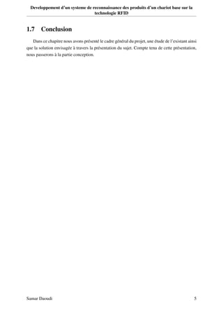 Developpement d’un systeme de reconnaissance des produits d’un chariot base sur la
technologie RFID
1.7 Conclusion
Dans ce chapitre nous avons présenté le cadre général du projet, une étude de l’existant ainsi
que la solution envisagée à travers la présentation du sujet. Compte tenu de cette présentation,
nous passerons à la partie conception.
Samar Daoudi 5
 