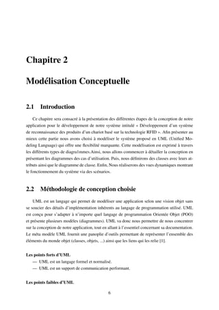 Chapitre 2
Modélisation Conceptuelle
2.1 Introduction
Ce chapitre sera consacré à la présentation des différentes étapes de la conception de notre
application pour le développement de notre système intitulé « Développement d’un système
de reconnaissance des produits d’un chariot basé sur la technologie RFID ». Aﬁn présenter au
mieux cette partie nous avons choisi à modéliser le système proposé en UML (Uniﬁed Mo-
deling Language) qui offre une ﬂexibilité marquante. Cette modélisation est exprimé à travers
les différents types de diagra1mmes.Ainsi, nous allons commencer à détailler la conception en
présentant les diagrammes des cas d’utilisation. Puis, nous déﬁnirons des classes avec leurs at-
tributs ainsi que le diagramme de classe. Enﬁn, Nous réaliserons des vues dynamiques montrant
le fonctionnement du système via des scénarios.
2.2 Méthodologie de conception choisie
UML est un langage qui permet de modéliser une application selon une vision objet sans
se soucier des détails d’implémentation inhérents au langage de programmation utilisé. UML
est conçu pour s’adapter à n’importe quel langage de programmation Orientée Objet (POO)
et présente plusieurs modèles (diagrammes). UML va donc nous permettre de nous concentrer
sur la conception de notre application, tout en allant à l’essentiel concernant sa documentation.
Le méta modèle UML fournit une panoplie d’outils permettant de représenter l’ensemble des
éléments du monde objet (classes, objets, ...) ainsi que les liens qui les relie [1].
Les points forts d’UML
— UML est un langage formel et normalisé.
— UML est un support de communication performant.
Les points faibles d’UML
6
 