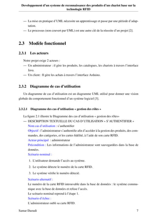 Developpement d’un systeme de reconnaissance des produits d’un chariot base sur la
technologie RFID
— La mise en pratique d’UML nécessite un apprentissage et passe par une période d’adap-
tation.
— Le processus (non couvert par UML) est une autre clé de la réussite d’un projet [2].
2.3 Modèle fonctionnel
2.3.1 Les acteurs
Notre projet exige 2 acteurs :
— Un administrateur : il gère les produits, les catalogues, les chariots à travers l’interface
Java.
— Un client : Il gère les achats à travers l’interface Arduino.
2.3.2 Diagramme de cas d’utilisation
Un diagramme de cas d’utilisation est un diagramme UML utilisé pour donner une vision
globale du comportement fonctionnel d’un système logiciel [3].
2.3.2.1 Diagramme des cas d’utilisation « gestion des rôles »
La ﬁgure 2.1 illustre le Diagramme des cas d’utilisation « gestion des rôles»
— DESCRIPTION TEXTUELLE DU CAS D’UTILISATION « S’AUTHENTIFIER »
Nom cas d’utilisation : s’authentiﬁer
Objectif : l’administrateur s’authentiﬁe aﬁn d’accéder à la gestion des produits, des com-
mandes, des catégories, et les cartes ﬁdélité, à l’aide de son carte RFID.
Acteur principal : administrateur
Précondition : Les informations de l’administrateur sont sauvegardées dans la base de
données.
Scénario nominal :
1. L’utilisateur demande l’accès au système.
2. Le système détecte le numéro de la carte RFID.
3. Le système vériﬁe le numéro détecté.
Scénario alternatif :
Le numéro de la carte RFID introuvable dans la base de données : le système commu-
nique avec la base de données et refuse l’accès.
Le scénario nominal reprend à l’étape 1.
Scénario d’échec :
L’administrateur oubli sa carte RFID.
Samar Daoudi 7
 