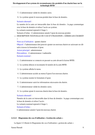 Developpement d’un systeme de reconnaissance des produits d’un chariot base sur la
technologie RFID
7. L’administrateur valide les données saisis.
8. Le système ajoute le nouveau produit dans la base de données.
Scénario alternatif :
Le numéro de la carte est introuvable dans la base de données : la page communique
avec la base de données et refuse l’accès au système.
Le scénario nominal reprend à l’étape 1.
Scénario d’échec : L’administrateur annule l’ajout du nouveau produit.
— DESCRIPTION TEXTUELLE DU CAS D’UTILISATION « GÉRER LES CHARIOT
»
Nom cas d’utilisation : ajouter chariot
Objectif : l’administrateur doit pouvoir ajouter un nouveau chariot en saisissant ses dé-
tails à travers le formulaire d’ajout.
Acteur principal : administrateur
Précondition : L’administrateur s’authentiﬁe
Scénario nominal :
1. L’administrateur se connecte en passant sa carte devant le lecteur RFID.
2. Le système détecte et reconnaitre lé numéro de la carte RFID.
3. Le système afﬁche le menu.
4. L’administrateur accède au menu d’ajout d’un nouveau chariot.
5. Le système montre le formulaire d’ajout.
6. L’administrateur saisit les informations nécessaires du chariot.
7. L’administrateur valide les données saisis.
8. Le système ajoute le nouveau chariot dans la base de données.
Scénario alternatif :
Numéro de la carte est introuvable dans la base de données : la page communique avec
la base de données et refuse l’accès.
Le scénario nominal reprend à l’étape 1.
Scénario d’échec :
L’administrateur annule l’ajout du nouveau chariot.
2.3.2.2 Diagramme des cas d’utilisation « Gestion des achats »
La ﬁgure 2.2 illustre le Diagramme des cas d’utilisation « gestion des achats »
Samar Daoudi 9
 