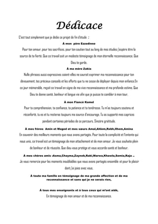 Dédicace
C’est tout simplement que je dédie ce projet de fin d’étude :
À mon père Ezzedinne
Pour ton amour, pour tes sacrifices, pour ton soutien tout au long de mes études j’espère être la
source de ta fierté. Que ce travail soit un modeste témoignage de mon éternelle reconnaissance. Que
Dieu te garde.
À ma mère Zakia
Nulle phrases aussi expressives soient-elles ne saurait exprimer ma reconnaissance pour ton
dévouement, tes précieux conseils et les efforts que tu ne cesse de déployer depuis mon enfance.En
ce jour mémorable, reçoit ce travail en signe de ma vive reconnaissance et ma profonde estime. Que
Dieu te donne santé, bonheur et longue vie afin que je puisse te combler à mon tour.
À mon Fiancé Kamel
Pour ta compréhension, ta confiance, ta patience et ta tendresse. Tu m’as toujours soutenu et
réconforté, tu es et tu resteras toujours ma source d’encourage. Tu as supporté mes caprices
pendant certaines périodes de ce parcours. Sincère gratitude.
À mes frères Amin et Maged et mes sœurs Amal,Ahlem,Rebh,Ilhem,Amina
En souvenir des meilleurs moments que nous avons partagés. Pour toute la complicité et l’entente qui
nous unis, ce travail est un témoignage de mon attachement et de mon amour. Je vous souhaite plein
de bonheur et de réussite. Que dieu vous protège et vous accorde santé et bonheur.
À mes chères amis :Asma,Chayma,Zayneb,Raki,Marwa,Khawla,Semia,Raja ..
Je vous remercie pour les moments inoubliables que nous avons partagés ensemble et pour le plaisir
dont j’ai joies avec vous.
À toute ma famille en témoignage de ma grande affection et de ma
reconnaissance et sans qui je ne serais rien,
À tous mes enseignants et à tous ceux qui m’ont aidé,
En témoignage de mon amour et de ma reconnaissance.
 