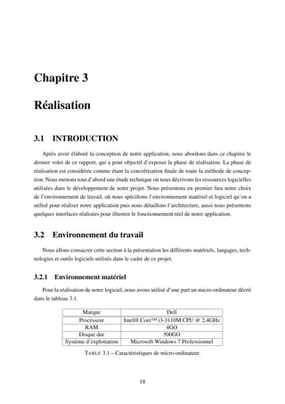 Chapitre 3
Réalisation
3.1 INTRODUCTION
Après avoir élaboré la conception de notre application, nous abordons dans ce chapitre le
dernier volet de ce rapport, qui a pour objectif d’exposer la phase de réalisation. La phase de
réalisation est considérée comme étant la concrétisation ﬁnale de toute la méthode de concep-
tion. Nous menons tout d’abord une étude technique où nous décrivons les ressources logicielles
utilisées dans le développement de notre projet. Nous présentons en premier lieu notre choix
de l’environnement de travail, où nous spéciﬁons l’environnement matériel et logiciel qu‘on a
utilisé pour réaliser notre application puis nous détaillons l’architecture, aussi nous présentons
quelques interfaces réalisées pour illustrer le fonctionnement réel de notre application.
3.2 Environnement du travail
Nous allons consacrer cette section à la présentation les différents matériels, langages, tech-
nologies et outils logiciels utilisés dans le cadre de ce projet.
3.2.1 Environnement matériel
Pour la réalisation de notre logiciel, nous avons utilisé d’une part un micro-ordinateur décrit
dans le tableau 3.1.
Marque Dell
Processeur Intel® Core™ i3-3110M CPU @ 2,4GHz
RAM 4GO
Disque dur 500GO
Système d’exploitation Microsoft Windows 7 Professionnel
TABLE 3.1 – Caractéristiques de micro-ordinateur.
18
 