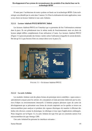 Developpement d’un systeme de reconnaissance des produits d’un chariot base sur la
technologie RFID
D’autre part, l’architecture de notre système est basée sur la technologie RFID. Cette tech-
nologie sera détaillé par la suite dans l’annexe 3.6. Pour la réalisation de notre application, nous
avons choisi un lecteur Adafruit et une carte Arduino.
3.2.1.1 Lecteur Adafruit PN532 RFID/NFC Shiled
Les lecteurs Adafruit PN532 est l’interface qui va permettre de lire l’information contenue
dans la puce. Ils ont globalement tous le même mode de fonctionnement, mais un choix de
lecteur adapté diffère complètement d’une utilisation à l’autre. Les lecteurs Adafruit PN532
(Figure 3.1) peuvent prendre des formes variées selon l’utilisation à laquelle ils seront destinés.
Du fait qu’il n’a pas besoin d’être en contact direct avec la puce [7].
FIGURE 3.1 – Un lecteur Adafruit PN532.
3.2.1.2 La carte Arduino
Les modules Arduino sont des plates-formes de prototype micro contrôlées « open-source »
spécialement conçues pour les artistes, les concepteurs et toute personne intéressée par la créa-
tion d’objets ou environnements interactifs. L’Arduino propose plusieurs types de cartes de
développement qui se présentent sous forme de circuits imprimés sur les quelles se trouve un
microcontrôleur pour analyser et produire des signaux électriques de manière à effectuer des
tâches très diverses comme la domotique, la robotique et tous type d’applications embarqués.
Nous imagions sur la Figure 3.2, la carte Arduino de type Uno qui est construite autour d’un
microcontrôleur de type Atmega 1280.
Une carte ArduinoUno présente les interfaces suivantes :
Samar Daoudi 19
 