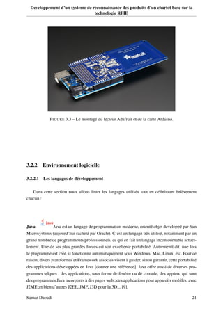Developpement d’un systeme de reconnaissance des produits d’un chariot base sur la
technologie RFID
FIGURE 3.3 – Le montage du lecteur Adafruit et de la carte Arduino.
3.2.2 Environnement logicielle
3.2.2.1 Les langages de développement
Dans cette section nous allons lister les langages utilisés tout en déﬁnissant brièvement
chacun :
Java Java est un langage de programmation moderne, orienté objet développé par Sun
Microsystems (aujourd’hui racheté par Oracle). C’est un langage très utilisé, notamment par un
grand nombre de programmeurs professionnels, ce qui en fait un langage incontournable actuel-
lement. Une de ses plus grandes forces est son excellente portabilité. Autrementt dit, une fois
le programme est créé, il fonctionne automatiquement sous Windows, Mac, Linux, etc. Pour ce
raison, divers plateformes et Framework associés visent à guider, sinon garantir, cette portabilité
des applications développées en Java [donner une référence]. Java offre aussi de diverses pro-
grammes telques : des applications, sous forme de fenêtre ou de console, des applets, qui sont
des programmes Java incorporés à des pages web ; des applications pour appareils mobiles, avec
J2ME ;et bien d’autres J2EE, JMF, J3D pour la 3D... [9].
Samar Daoudi 21
 
