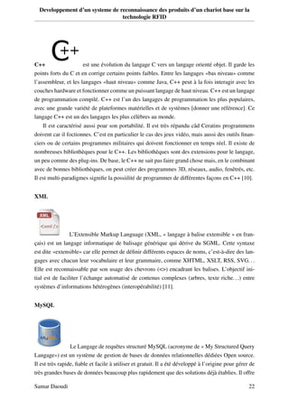 Developpement d’un systeme de reconnaissance des produits d’un chariot base sur la
technologie RFID
C++ est une évolution du langage C vers un langage orienté objet. Il garde les
points forts du C et en corrige certains points faibles. Entre les langages «bas niveau» comme
l’assembleur, et les langages «haut niveau» comme Java, C++ peut à la fois interagir avec les
couches hardware et fonctionner comme un puissant langage de haut niveau. C++ est un langage
de programmation compilé. C++ est l’un des langages de programmation les plus populaires,
avec une grande variété de plateformes matérielles et de systèmes [donner une référence]. Ce
langage C++ est un des langages les plus célèbres au monde.
Il est caractérisé aussi poar son portabilité. Il est très répandu câd Ceratins programmens
doivent car il foctionnes. C’est en particulier le cas des jeux vidéo, mais aussi des outils ﬁnan-
ciers ou de certains programmes militaires qui doivent fonctionner en temps réel. Il existe de
nombreuses bibliothèques pour le C++. Les bibliothèques sont des extensions pour le langage,
un peu comme des plug-ins. De base, le C++ ne sait pas faire grand chose mais, en le combinant
avec de bonnes bibliothèques, on peut créer des programmes 3D, réseaux, audio, fenêtrés, etc.
Il est multi-paradigmes signiﬁe la possiilité de programmer de différentes façons en C++ [10].
XML
L’Extensible Markup Language (XML, « langage à balise extensible » en fran-
çais) est un langage informatique de balisage générique qui dérive du SGML. Cette syntaxe
est dite «extensible» car elle permet de déﬁnir différents espaces de noms, c’est-à-dire des lan-
gages avec chacun leur vocabulaire et leur grammaire, comme XHTML, XSLT, RSS, SVG...
Elle est reconnaissable par son usage des chevrons (<>) encadrant les balises. L’objectif ini-
tial est de faciliter l’échange automatisé de contenus complexes (arbres, texte riche...) entre
systèmes d’informations hétérogènes (interopérabilité) [11].
MySQL
Le Langage de requêtes structuré MySQL (acronyme de « My Structured Query
Langage») est un système de gestion de bases de données relationnelles dédiées Open source.
Il est très rapide, ﬁable et facile à utiliser et gratuit. Il a été développé à l’origine pour gérer de
très grandes bases de données beaucoup plus rapidement que des solutions déjà établies. Il offre
Samar Daoudi 22
 