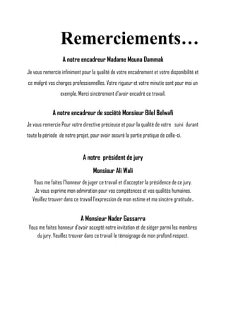 Remerciements…
A notre encadreur Madame Mouna Dammak
Je vous remercie infiniment pour la qualité de votre encadrement et votre disponibilité et
ce malgré vos charges professionnelles. Votre rigueur et votre minutie sont pour moi un
exemple. Merci sincèrement d’avoir encadré ce travail.
A notre encadreur de société Monsieur Bilel Belwafi
Je vous remercie Pour votre directive précieuse et pour la qualité de votre suivi durant
toute la période de notre projet, pour avoir assuré la partie pratique de celle-ci.
A notre président de jury
Monsieur Ali Wali
Vous me faites l’honneur de juger ce travail et d’accepter la présidence de ce jury.
Je vous exprime mon admiration pour vos compétences et vos qualités humaines.
Veuillez trouver dans ce travail l’expression de mon estime et ma sincère gratitude.
A Monsieur Nader Gassarra
Vous me faites honneur d’avoir accepté notre invitation et de siéger parmi les membres
du jury. Veuillez trouver dans ce travail le témoignage de mon profond respect.
 