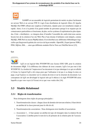 Developpement d’un systeme de reconnaissance des produits d’un chariot base sur la
technologie RFID
XAMPP est un ensemble de logiciels permettant de mettre en place facilement
un serveur Web et un serveur FTP. Il s’agit d’une distribution de logiciels libres (X Apache
MySQL Perl PHP) offrant une souplesse d’utilisation, réputée pour son installation simple et
rapide. Ainsi, il est à la portée d’un grand nombre de personnes puisqu’il ne requiert pas de
connaissances particulières et fonctionne, de plus, sur les systèmes d’exploitation les plus répan-
dus. Cette « distribution » se chargera donc d’installer l’ensemble des outils dont nous aurons
besoin lors de la création d’un site Web. Plus d’une dizaine d’utilitaires sont intégrés, comme
MySQL, PHP, Perl ou encore PhpMyAdmin. Il est distribué avec différentes bibliothèques logi-
cielles qui élargissent la palette des services de façon notable : OpenSSL, Expat (parseur XML),
PNG, SQLite, Zlib, ... ainsi que différents modules Perl et Tom cat, FileZilla Server [15].
Lyx
LYX est un logiciel libre WYSIWYM sous licence GNU GPL pour la création
de documents LATEX. À la différence des éditeurs de texte courants, LYX n’est pas tout à fait
WYSIWYG. Le résultat de l’impression d’un document n’est pas identique à ce qui est afﬁché
à l’écran. Le logiciel LYX a été conçu pour que l’utilisateur n’ait pas à sa charge la mise en
page, et qu’il puisse se concentrer sur le contenu du texte et sur la structure du document. Les
concepteurs de LYX ont développé le logiciel aﬁn qu’il obéisse à la règle WYSIWYM selon
laquelle ce que vous voyez (à l’écran) est ce que vous voulez dire [16].
3.3 Modèle Relationnel
3.3.1 Règles de transformation
Nous distinguons deux règles de passage principales :
1. Transformation des classes : chaque classe de données devient une relation, il faut choisir
un attribut de la classe pouvant jouer le rôle de clé.
2. Transformation des associations : Nous distinguons trois familles d’associations
— Association 1.. : il faut ajouter un attribut de type clé étrangère dans la relation ﬁls de
l’association. L’attribut porte le nom de la clé primaire de la relation père de l’associa-
tion.
Samar Daoudi 24
 
