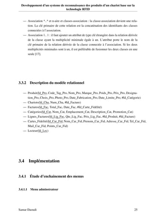 Developpement d’un systeme de reconnaissance des produits d’un chariot base sur la
technologie RFID
— Association *..* et n-aire et classes-association : la classe-association devient une rela-
tion. La clé primaire de cette relation est la concaténation des identiﬁants des classes
connectées à l’association.
— Association 1.. 1 : il faut ajouter un attribut de type clé étrangère dans la relation dérivée
de la classe ayant la multiplicité minimale égale à un. L’attribut porte le nom de la
clé primaire de la relation dérivée de la classe connectée à l’association. Si les deux
multiplicités minimales sont à un, il est préférable de fusionner les deux classes en une
seule [17].
3.3.2 Description du modèle relationnel
— Produit(Id_Pro, Code_Tag_Pro, Nom_Pro, Marque_Pro, Poids_Pro, Prix_Pro, Designa-
tion_Pro, Choix_Pro, Photo_Pro, Date_Fabrication_Pro, Date_Limite_Pro, #Id_Catégorie)
— Chariots(Id_Cha, Num_Cha, #Id_Facture)
— Factures(Id_Fac, Total_Fac, Date_Fac, #Id_Carte_Fidélité)
— Catégories(Id_Cat, Nom_Cat, Emplacement_Cat, Description_Cat, Promotion_Cat)
— Lignes_Factures(Id_Lig_Fac, Qte_Lig_Fac, Prix_Lig_Fac, #Id_Produit, #Id_Facture)
— Cartes_Fidelité(Id_Car_Fid, Nom_Car_Fid, Prenom_Car_Fid, Adresse_Car_Fid, Tel_Car_Fid,
Mail_Car_Fid, Points_Car_Fid)
— Lecteur(Id_Lec)
3.4 Implémentation
3.4.1 Étude d’enchainement des menus
3.4.1.1 Menu adminstrateur
Samar Daoudi 25
 