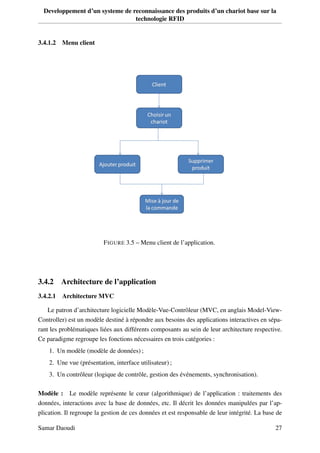 Developpement d’un systeme de reconnaissance des produits d’un chariot base sur la
technologie RFID
3.4.1.2 Menu client
FIGURE 3.5 – Menu client de l’application.
3.4.2 Architecture de l’application
3.4.2.1 Architecture MVC
Le patron d’architecture logicielle Modèle-Vue-Contrôleur (MVC, en anglais Model-View-
Controller) est un modèle destiné à répondre aux besoins des applications interactives en sépa-
rant les problématiques liées aux différents composants au sein de leur architecture respective.
Ce paradigme regroupe les fonctions nécessaires en trois catégories :
1. Un modèle (modèle de données) ;
2. Une vue (présentation, interface utilisateur) ;
3. Un contrôleur (logique de contrôle, gestion des événements, synchronisation).
Modèle : Le modèle représente le cœur (algorithmique) de l’application : traitements des
données, interactions avec la base de données, etc. Il décrit les données manipulées par l’ap-
plication. Il regroupe la gestion de ces données et est responsable de leur intégrité. La base de
Samar Daoudi 27
 
