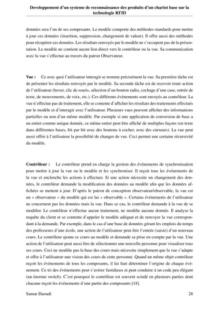 Developpement d’un systeme de reconnaissance des produits d’un chariot base sur la
technologie RFID
données sera l’un de ses composants. Le modèle comporte des méthodes standards pour mettre
à jour ces données (insertion, suppression, changement de valeur). Il offre aussi des méthodes
pour récupérer ces données. Les résultats renvoyés par le modèle ne s’occupent pas de la présen-
tation. Le modèle ne contient aucun lien direct vers le contrôleur ou la vue. Sa communication
avec la vue s’effectue au travers du patron Observateur.
Vue : Ce avec quoi l’utilisateur interagit se nomme précisément la vue. Sa première tâche est
de présenter les résultats renvoyés par le modèle. Sa seconde tâche est de recevoir toute action
de l’utilisateur (hover, clic de souris, sélection d’un bouton radio, cochage d’une case, entrée de
texte, de mouvements, de voix, etc.). Ces différents événements sont envoyés au contrôleur. La
vue n’effectue pas de traitement, elle se contente d’afﬁcher les résultats des traitements effectués
par le modèle et d’interagir avec l’utilisateur. Plusieurs vues peuvent afﬁcher des informations
partielles ou non d’un même modèle. Par exemple si une application de conversion de base a
un entier comme unique donnée, ce même entier peut être afﬁché de multiples façons (en texte
dans différentes bases, bit par bit avec des boutons à cocher, avec des curseurs). La vue peut
aussi offrir à l’utilisateur la possibilité de changer de vue. Ceci permet une certaine récursivité
du modèle.
Contrôleur : Le contrôleur prend en charge la gestion des événements de synchronisation
pour mettre à jour la vue ou le modèle et les synchroniser. Il reçoit tous les événements de
la vue et enclenche les actions à effectuer. Si une action nécessite un changement des don-
nées, le contrôleur demande la modiﬁcation des données au modèle aﬁn que les données af-
ﬁchées se mettent à jour. D’après le patron de conception observateur/observable, la vue est
un « observateur » du modèle qui est lui « observable ». Certains événements de l’utilisateur
ne concernent pas les données mais la vue. Dans ce cas, le contrôleur demande à la vue de se
modiﬁer. Le contrôleur n’effectue aucun traitement, ne modiﬁe aucune donnée. Il analyse la
requête du client et se contente d’appeler le modèle adéquat et de renvoyer la vue correspon-
dant à la demande. Par exemple, dans le cas d’une base de données gérant les emplois du temps
des professeurs d’une école, une action de l’utilisateur peut être l’entrée (saisie) d’un nouveau
cours. Le contrôleur ajoute ce cours au modèle et demande sa prise en compte par la vue. Une
action de l’utilisateur peut aussi être de sélectionner une nouvelle personne pour visualiser tous
ses cours. Ceci ne modiﬁe pas la base des cours mais nécessite simplement que la vue s’adapte
et offre à l’utilisateur une vision des cours de cette personne. Quand un même objet contrôleur
reçoit les événements de tous les composants, il lui faut déterminer l’origine de chaque évé-
nement. Ce tri des événements peut s’avérer fastidieux et peut conduire à un code peu élégant
(un énorme switch). C’est pourquoi le contrôleur est souvent scindé en plusieurs parties dont
chacune reçoit les événements d’une partie des composants [18].
Samar Daoudi 28
 