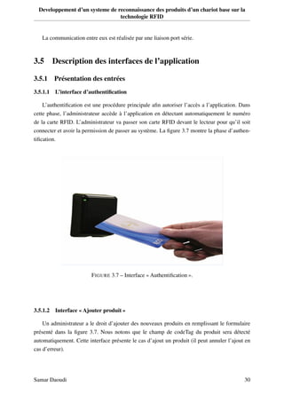 Developpement d’un systeme de reconnaissance des produits d’un chariot base sur la
technologie RFID
La communication entre eux est réalisée par une liaison port série.
3.5 Description des interfaces de l’application
3.5.1 Présentation des entrées
3.5.1.1 L’interface d’authentiﬁcation
L’authentiﬁcation est une procédure principale aﬁn autoriser l’accès a l’application. Dans
cette phase, l’administrateur accède à l’application en détectant automatiquement le numéro
de la carte RFID. L’administrateur va passer son carte RFID devant le lecteur pour qu’il soit
connecter et avoir la permission de passer au système. La ﬁgure 3.7 montre la phase d’authen-
tiﬁcation.
FIGURE 3.7 – Interface « Authentiﬁcation ».
3.5.1.2 Interface « Ajouter produit »
Un administrateur a le droit d’ajouter des nouveaux produits en remplissant le formulaire
présenté dans la ﬁgure 3.7. Nous notons que le champ de codeTag du produit sera détecté
automatiquement. Cette interface présente le cas d’ajout un produit (il peut annuler l’ajout en
cas d’erreur).
Samar Daoudi 30
 