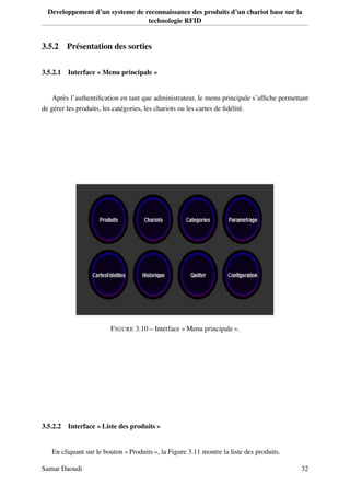 Developpement d’un systeme de reconnaissance des produits d’un chariot base sur la
technologie RFID
3.5.2 Présentation des sorties
3.5.2.1 Interface « Menu principale »
Après l’authentiﬁcation en tant que administrateur, le menu principale s’afﬁche permettant
de gérer les produits, les catégories, les chariots ou les cartes de ﬁdélité.
FIGURE 3.10 – Interface « Menu principale ».
3.5.2.2 Interface « Liste des produits »
En cliquant sur le bouton « Produits », la Figure 3.11 montre la liste des produits.
Samar Daoudi 32
 