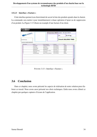 Developpement d’un systeme de reconnaissance des produits d’un chariot base sur la
technologie RFID
3.5.2.3 Interface « Facture »
Cette interface permet à un client donné de savoir la liste des produits ajoutés dans le chariot.
La commande sera mettre à jour immédiatement à chaue opération d’ajout ou de suppression
d’un produit. La Figure 3.13 illuste un example d’une facture d’un client.
FIGURE 3.13 – Interface « Facture ».
3.6 Conclusion
Dans ce chapitre, nous avons présenté les aspects de réalisation de notre solution pour éla-
borer ce travail. Nous avons aussi présenté nos choix techniques. Enﬁn nous avons clôturé ce
chapitre par quelques captures d’écrans de l’application.
Samar Daoudi 34
 