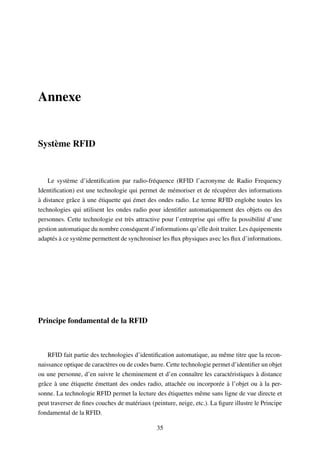 Annexe
Système RFID
Le système d’identiﬁcation par radio-fréquence (RFID l’acronyme de Radio Frequency
Identiﬁcation) est une technologie qui permet de mémoriser et de récupérer des informations
à distance grâce à une étiquette qui émet des ondes radio. Le terme RFID englobe toutes les
technologies qui utilisent les ondes radio pour identiﬁer automatiquement des objets ou des
personnes. Cette technologie est très attractive pour l’entreprise qui offre la possibilité d’une
gestion automatique du nombre conséquent d’informations qu’elle doit traiter. Les équipements
adaptés à ce système permettent de synchroniser les ﬂux physiques avec les ﬂux d’informations.
Principe fondamental de la RFID
RFID fait partie des technologies d’identiﬁcation automatique, au même titre que la recon-
naissance optique de caractères ou de codes barre. Cette technologie permet d’identiﬁer un objet
ou une personne, d’en suivre le cheminement et d’en connaître les caractéristiques à distance
grâce à une étiquette émettant des ondes radio, attachée ou incorporée à l’objet ou à la per-
sonne. La technologie RFID permet la lecture des étiquettes même sans ligne de vue directe et
peut traverser de ﬁnes couches de matériaux (peinture, neige, etc.). La ﬁgure illustre le Principe
fondamental de la RFID.
35
 