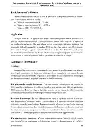 Developpement d’un systeme de reconnaissance des produits d’un chariot base sur la
technologie RFID
Les fréquences d’utilisation
Le choix de l’étiquette RFID doit se faire en fonction de la fréquence souhaitée qui inﬂuen-
cera la distance et la vitesse de lecture :
— l’étiquette basse fréquence (BF) 125 kHz
— l’étiquette haute fréquence (HF) 13,56 MHz
— l’étiquette RFID (UHF) 868 MHz.
Application
Les applications RFID s’appuient sur différents standards dépendant des fonctionnalités exi-
gées par les processus métier et par certaines contraintes locales. La RFID permet de répondre à
un grand nombre de besoins. Elle se développe bien en intra entreprise et dans la logistique. Les
principales difﬁcultés auxquelles le standard RFID doit faire face sont en voie d’être surmon-
tées : coût de l’étiquette), gestion de l’anticollision en cas de lecture de nombreuses étiquettes
en simultané, lecture au travers des ﬂuides, adoption ou convergence trop lente de certains stan-
dards, remise en cause de processus anciens, problèmes de sécurité et d’éthique.
Avantages et inconvénients
Avantages
La capacité de mise à jour du contenu par les intervenants A la différence du code à barres
pour lequel les données sont ﬁgées une fois imprimée ou marquée, le contenu des données
stockées dans une étiquette radio fréquence va pouvoir être modiﬁé, augmenté ou diminué par
les intervenants autorisés (étiquettes en lecture et écriture multiple).
Une plus grande capacité de contenu Dans une étiquette radiofréquence une capacité de
1000 caractères est aisément stockable sur 1mm2, et peut atteindre sans difﬁculté particulière
10000 caractères. Dans une étiquette logistique apposée sur une palette, les différentes unités
contenues et leurs quantités respectives pourront être enregistrées et lues.
La vitesse de marquage Le code à barres dans un contexte logistique nécessite le plus sou-
vent l’impression d’un support papier. La manipulation et la pose des étiquettes restent des
opérations manuelles ou mécaniques. Les étiquettes radio fréquence peuvent être inclues dans
le support de manutention ou dans les conditionnements dès l’origine. Les données concernant
les objets contenues ou transportées sont écrites en une fraction de seconde au moment de la
constitution de l’unité logistique ou de transport, sans manipulation supplémentaire.
Une sécurité d’accès au contenu Comme tout support numérique, l’étiquette radio fréquence
peut être protégée par mot de passe en écriture ou en lecture. Les données peuvent être chiffrées.
Samar Daoudi 38
 