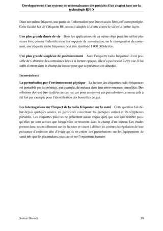 Developpement d’un systeme de reconnaissance des produits d’un chariot base sur la
technologie RFID
Dans une même étiquette, une partie de l’information peut être en accès libre, et l’autre protégée.
Cette faculté fait de l’étiquette RF, un outil adaptée à la lutte contre le vol et la contre façon.
Une plus grande durée de vie Dans les applications où un même objet peut être utilisé plu-
sieurs fois, comme l’identiﬁcation des supports de manutention, ou la consignation du conte-
nant, une étiquette radio fréquence peut être réutilisée 1 000 000 de fois.
Une plus grande souplesse de positionnement Avec l’étiquette radio fréquence, il est pos-
sible de s’abstraire des contraintes liées à la lecture optique, elle n’a pas besoin d’être vue. Il lui
sufﬁt d’entrer dans le champ du lecteur pour que sa présence soit détectée.
Inconvénients
La perturbation par l’environnement physique La lecture des étiquettes radio fréquences
est perturbée par la présence, par exemple, de métaux dans leur environnement immédiat. Des
solutions doivent être étudiées au cas par cas pour minimiser ces perturbations, comme cela a
été fait par exemple pour l’identiﬁcation des bouteilles de gaz.
Les interrogations sur l’impact de la radio fréquence sur la santé Cette question fait dé-
bat depuis quelques années, en particulier concernant les portiques antivol et les téléphones
portables. Les étiquettes passives ne présentent aucun risque quel que soit leur nombre puis-
qu’elles ne sont actives que lorsqu’elles se trouvent dans le champ d’un lecteur. Les études
portent donc essentiellement sur les lecteurs et visent à déﬁnir les critères de régulation de leur
puissance d’émission aﬁn d’éviter qu’ils ne créent des perturbations sur les équipements de
santé tels que les pacemakers, mais aussi sur l’organisme humain
Samar Daoudi 39
 