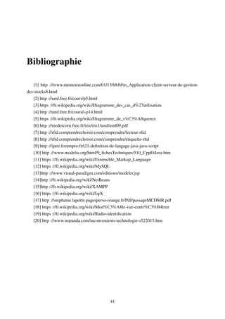 Bibliographie
[1] http ://www.memoireonline.com/01/13/6849/m_Application-client-serveur-de-gestion-
des-stocks8.html
[2] http ://uml.free.fr/cours/p5.html
[3] https ://fr.wikipedia.org/wiki/Diagramme_des_cas_d%27utilisation
[4] http ://uml.free.fr/cours/i-p14.html
[5] https ://fr.wikipedia.org/wiki/Diagramme_de_s%C3%A9quence
[6] http ://niedercorn.free.fr/iris/iris1/uml/uml09.pdf
[7] http ://rﬁd.comprendrechoisir.com/comprendre/lecteur-rﬁd
[8] http ://rﬁd.comprendrechoisir.com/comprendre/etiquette-rﬁd
[9] http ://ipeti.forumpro.fr/t21-deﬁnition-de-langage-java-java-script
[10] http ://www.modelia.org/html/9_ﬁchesTechniques/510_CppEtJava.htm
[11] https ://fr.wikipedia.org/wiki/Extensible_Markup_Language
[12] https ://fr.wikipedia.org/wiki/MySQL
[13]http ://www.visual-paradigm.com/editions/modeler.jsp
[14]http ://fr.wikipedia.org/wiki/NetBeans
[15]http ://fr.wikipedia.org/wiki/XAMPP
[16] https ://fr.wikipedia.org/wiki/LYX
[17] http ://stephanie.laporte.pagesperso-orange.fr/Pdf/passageMCDMR.pdf
[18] https ://fr.wikipedia.org/wiki/Mod%C3%A8le-vue-contr%C3%B4leur
[19] https ://fr.wikipedia.org/wiki/Radio-identiﬁcation
[20] http ://www.nopanda.com/inconvenients-technologie-s522015.htm
41
 