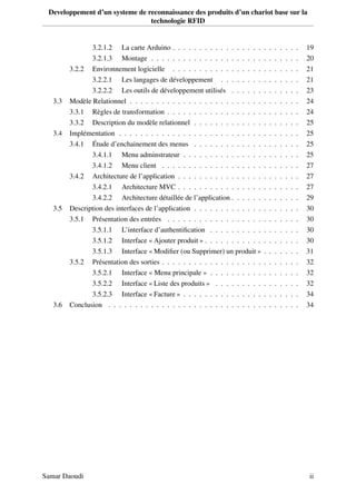 Developpement d’un systeme de reconnaissance des produits d’un chariot base sur la
technologie RFID
3.2.1.2 La carte Arduino . . . . . . . . . . . . . . . . . . . . . . . . 19
3.2.1.3 Montage . . . . . . . . . . . . . . . . . . . . . . . . . . . . 20
3.2.2 Environnement logicielle . . . . . . . . . . . . . . . . . . . . . . . . 21
3.2.2.1 Les langages de développement . . . . . . . . . . . . . . . 21
3.2.2.2 Les outils de développement utilisés . . . . . . . . . . . . . 23
3.3 Modèle Relationnel . . . . . . . . . . . . . . . . . . . . . . . . . . . . . . . . 24
3.3.1 Règles de transformation . . . . . . . . . . . . . . . . . . . . . . . . . 24
3.3.2 Description du modèle relationnel . . . . . . . . . . . . . . . . . . . . 25
3.4 Implémentation . . . . . . . . . . . . . . . . . . . . . . . . . . . . . . . . . . 25
3.4.1 Étude d’enchainement des menus . . . . . . . . . . . . . . . . . . . . 25
3.4.1.1 Menu adminstrateur . . . . . . . . . . . . . . . . . . . . . . 25
3.4.1.2 Menu client . . . . . . . . . . . . . . . . . . . . . . . . . . 27
3.4.2 Architecture de l’application . . . . . . . . . . . . . . . . . . . . . . . 27
3.4.2.1 Architecture MVC . . . . . . . . . . . . . . . . . . . . . . . 27
3.4.2.2 Architecture détaillée de l’application . . . . . . . . . . . . . 29
3.5 Description des interfaces de l’application . . . . . . . . . . . . . . . . . . . . 30
3.5.1 Présentation des entrées . . . . . . . . . . . . . . . . . . . . . . . . . 30
3.5.1.1 L’interface d’authentiﬁcation . . . . . . . . . . . . . . . . . 30
3.5.1.2 Interface « Ajouter produit » . . . . . . . . . . . . . . . . . . 30
3.5.1.3 Interface « Modiﬁer (ou Supprimer) un produit » . . . . . . . 31
3.5.2 Présentation des sorties . . . . . . . . . . . . . . . . . . . . . . . . . . 32
3.5.2.1 Interface « Menu principale » . . . . . . . . . . . . . . . . . 32
3.5.2.2 Interface « Liste des produits » . . . . . . . . . . . . . . . . 32
3.5.2.3 Interface « Facture » . . . . . . . . . . . . . . . . . . . . . . 34
3.6 Conclusion . . . . . . . . . . . . . . . . . . . . . . . . . . . . . . . . . . . . 34
Samar Daoudi ii
 