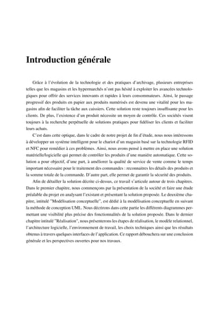 Introduction générale
Grâce à l’évolution de la technologie et des pratiques d’archivage, plusieurs entreprises
telles que les magasins et les hypermarchés n’ont pas hésité à exploiter les avancées technolo-
giques pour offrir des services innovants et rapides à leurs consommateurs. Ainsi, le passage
progressif des produits en papier aux produits numérisés est devenu une vitalité pour les ma-
gasins aﬁn de faciliter la tâche aux caissiers. Cette solution reste toujours insufﬁsante pour les
clients. De plus, l’existence d’un produit nécessite un moyen de contrôle. Ces sociétés visent
toujours à la recherche perpétuelle de solutions pratiques pour ﬁdéliser les clients et faciliter
leurs achats.
C’est dans cette optique, dans le cadre de notre projet de ﬁn d’étude, nous nous intéressons
à développer un système intelligent pour le chariot d’un magasin basé sur la technologie RFID
et NFC pour remédier à ces problèmes. Ainsi, nous avons pensé à mettre en place une solution
matérielle/logicielle qui permet de contrôler les produits d’une maniére automatique. Cette so-
lution a pour objectif, d’une part, à améliorer la qualité de service de vente comme le temps
important nécessaire pour le traitement des commandes : reconnaitres les détails des produits et
la somme totale de la commande. D’autre part, elle permet de garantir la sécurité des produits.
Aﬁn de détailler la solution décrite ci-dessus, ce travail s’articule autour de trois chapitres.
Dans le premier chapitre, nous commençons par la présentation de la société et faire une étude
préalable du projet en analysant l’existant et présentant la solution proposée. Le deuxième cha-
pitre, intitulé ”Modélisation conceptuelle”, est dédié à la modélisation conceptuelle en suivant
la méthode de conception UML. Nous décrirons dans cette partie les différents diagrammes per-
mettant une visibilité plus précise des fonctionnalités de la solution proposée. Dans le dernier
chapitre intitulé ”Réalisation", nous présenterons les étapes de réalisation, le modèle relationnel,
l’architecture logicielle, l’environnement de travail, les choix techniques ainsi que les résultats
obtenus à travers quelques interfaces de l’application. Ce rapport débouchera sur une conclusion
générale et les perspectives ouvertes pour nos travaux.
 