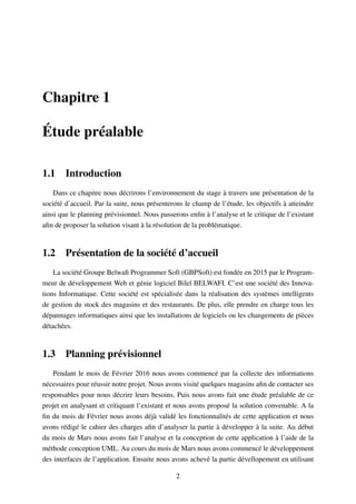 Chapitre 1
Étude préalable
1.1 Introduction
Dans ce chapitre nous décrirons l’environnement du stage à travers une présentation de la
société d’accueil. Par la suite, nous présenterons le champ de l’étude, les objectifs à atteindre
ainsi que le planning prévisionnel. Nous passerons enﬁn à l’analyse et le critique de l’existant
aﬁn de proposer la solution visant à la résolution de la problématique.
1.2 Présentation de la société d’accueil
La société Groupe Belwaﬁ Programmer Soft (GBPSoft) est fondée en 2015 par le Program-
meur de développement Web et génie logiciel Bilel BELWAFI. C’est une société des Innova-
tions Informatique. Cette société est spécialisée dans la réalisation des systèmes intelligents
de gestion du stock des magasins et des restaurants. De plus, elle prendre en charge tous les
dépannages informatiques ainsi que les installations de logiciels ou les changements de pièces
détachées.
1.3 Planning prévisionnel
Pendant le mois de Février 2016 nous avons commencé par la collecte des informations
nécessaires pour réussir notre projet. Nous avons visité quelques magasins aﬁn de contacter ses
responsables pour nous décrire leurs besoins. Puis nous avons fait une étude préalable de ce
projet en analysant et critiquant l’existant et nous avons proposé la solution convenable. A la
ﬁn du mois de Février nous avons déjà validé les fonctionnalités de cette application et nous
avons rédigé le cahier des charges aﬁn d’analyser la partie à développer à la suite. Au début
du mois de Mars nous avons fait l’analyse et la conception de cette application à l’aide de la
méthode conception UML. Au cours du mois de Mars nous avons commencé le développement
des interfaces de l’application. Ensuite nous avons achevé la partie dévellopement en utilisant
2
 