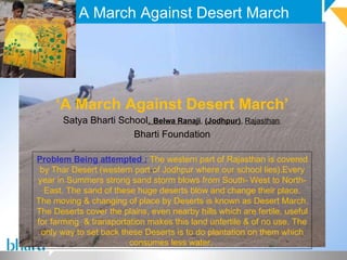 A March Against Desert March ‘ A March Against Desert March’ Satya Bharti School ,  Belwa Ranaji ,  (Jodhpur) ,  Rajasthan , Bharti Foundation Problem Being attempted :   The western part of Rajasthan is covered by Thar Desert (western part of Jodhpur where our school lies).Every year in Summers strong sand storm blows from South- West to North-East. The sand of these huge deserts blow and change their place. The moving & changing of place by Deserts is known as Desert March. The Deserts cover the plains, even nearby hills which are fertile, useful for farming  & transportation makes this land unfertile & of no use. The only way to set back these Deserts is to do plantation on them which consumes less water.  