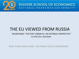 THE EU VIEWED FROM RUSSIA
PROF. N.BELYAEVA CHAIR , HSE PUBLIC POLICY DEPARTMENT
ROUNDTABLE “THE POST LISBON EU: AN EXTERNAL PERSPECTIVE”
10 JUNE 2013, BOLOGNA
 