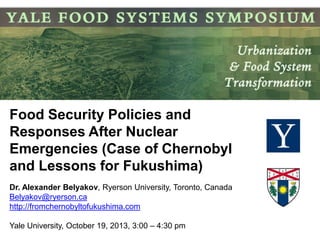 Food Security Policies and
Responses After Nuclear
Emergencies (Case of Chernobyl
and Lessons for Fukushima)
Dr. Alexander Belyakov, Ryerson University, Toronto, Canada
Belyakov@ryerson.ca
http://fromchernobyltofukushima.com
Yale University, October 19, 2013, 3:00 – 4:30 pm

 