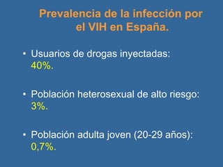 Prevalencia de la infección por  el VIH en España. Usuarios de drogas inyectadas:  40%. Población heterosexual de alto riesgo:   3%. Población adulta joven (20-29 años):   0,7%. 