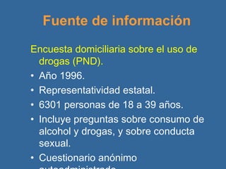 Fuente de información Encuesta domiciliaria sobre el uso de drogas (PND). Año 1996. Representatividad estatal. 6301 personas de 18 a 39 años. Incluye preguntas sobre consumo de alcohol y drogas, y sobre conducta sexual. Cuestionario anónimo autoadministrado . 