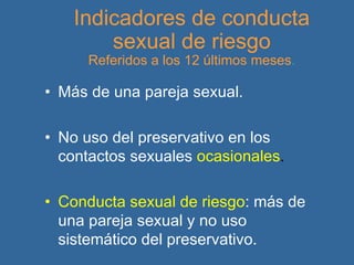 Indicadores de conducta sexual de riesgo Referidos a los 12 últimos meses . Más de una pareja sexual. No uso del preservativo en los contactos sexuales   ocasionales . Conducta sexual de riesgo : más de una pareja sexual y no uso sistemático del preservativo.   