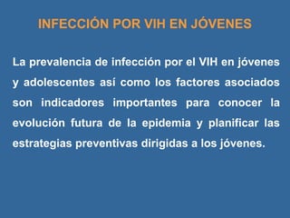 La prevalencia de infección por el VIH en jóvenes y adolescentes así como los factores asociados son indicadores importantes para conocer la evolución futura de la epidemia y planificar las estrategias preventivas dirigidas a los jóvenes. INFECCIÓN POR VIH EN JÓVENES 