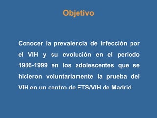 Objetivo Conocer la prevalencia de infección por el VIH y su evolución en el periodo 1986-1999 en los adolescentes que se hicieron voluntariamente la prueba del VIH en un centro de ETS/VIH de Madrid. 