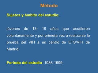 Método Sujetos y ámbito del estudio :  jóvenes de 13- 19 años que acudieron voluntariamente y por primera vez a realizarse la prueba del VIH a un centro de ETS/VIH de Madrid. Periodo del estudio :  1986-1999 