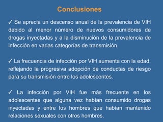 Conclusiones    Se aprecia un descenso anual de la prevalencia de VIH debido al menor número de nuevos consumidores de drogas inyectadas y a la disminución de la prevalencia de infección en varias categorías de transmisión. La frecuencia de infección por VIH aumenta con la edad, reflejando la progresiva adopción de conductas de riesgo para su transmisión entre los adolescentes. La infección por VIH fue más frecuente en los adolescentes que alguna vez habían consumido drogas inyectadas y entre los hombres que habían mantenido relaciones sexuales con otros hombres. 