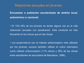 Relaciones sexuales en jóvenes Encuestas a población escolarizada de ámbito local, autonómico o nacional: El 13%-18% de los jóvenes ha tenido alguna vez en la vida relaciones sexuales con penetración. Esta conducta es más frecuente en los chicos que en las chicas.  Los preservativos son el método anticonceptivo más utilizado por los jóvenes, aunque también utilizan el  coitus interruptus  como método anticonceptivo (11% chicos y 36% de las chicas entre estudiantes de secundaria de Barcelona, 1996). 