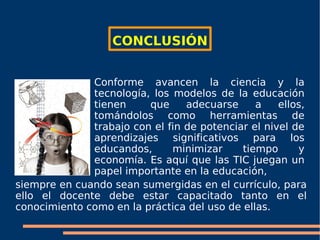 CONCLUSIÓN Conforme avancen la ciencia y la tecnología, los modelos de la educación tienen  que adecuarse a ellos, tomándolos como herramientas de trabajo con el fin de potenciar el nivel de aprendizajes significativos para los educandos, minimizar tiempo y economía. Es aquí que las TIC juegan un papel importante en la educación,  siempre en cuando sean sumergidas en el currículo, para ello el docente debe estar capacitado tanto en el conocimiento como en la práctica del uso de ellas. 